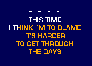 THIS TIME
I THINK I'M T0 BLAME
ITS HARDER
TO GET THROUGH
THE DAYS