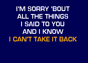 I'M SORRY 'BOUT
ALL THE THINGS
I SAID TO YOU
AND I KNOW
I CAN'T TAKE IT BACK

g