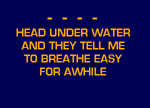 HEAD UNDER WATER
AND THEY TELL ME
TO BREATHE EASY

FOR AWHILE