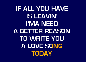 IF ALL YOU HAVE
IS LEAVIN'
I'MA NEED

A BETTER REASON
TO WRITE YOU
A LOVE SONG

TODAY