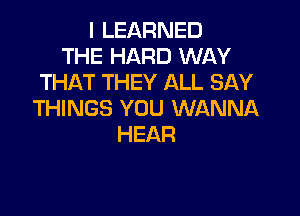 I LEARNED
THE HARD WAY
THAT THEY ALL SAY

THINGS YOU WANNA
HEAR