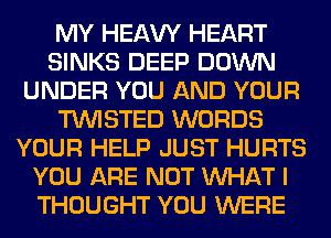 MY HEAW HEART
SINKS DEEP DOWN
UNDER YOU AND YOUR
TWISTED WORDS
YOUR HELP JUST HURTS
YOU ARE NOT WHAT I
THOUGHT YOU WERE