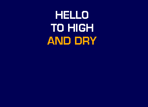 HELLO
TO HIGH
AND DRY