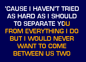 'CAUSE I HAVEN'T TRIED
AS HARD AS I SHOULD
T0 SEPARATE YOU
FROM EVERYTHING I DO
BUT I WOULD NEVER
WANT TO COME
BETWEEN US TWO