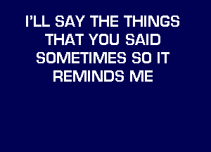 I'LL SAY THE THINGS
THAT YOU SAID
SOMETIMES 80 IT
REMINDS ME