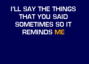 I'LL SAY THE THINGS
THAT YOU SAID
SOMETIMES 80 IT
REMINDS ME