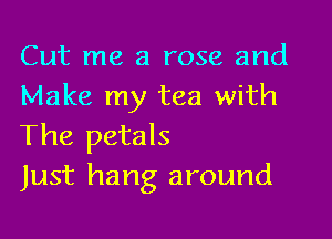 Cut me a rose and
Make my tea with

The petals
Just hang around