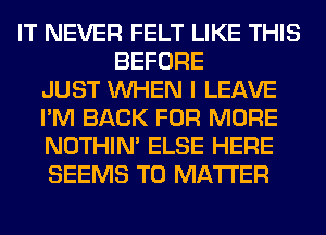 IT NEVER FELT LIKE THIS
BEFORE
JUST WHEN I LEAVE
I'M BACK FOR MORE
NOTHIN' ELSE HERE
SEEMS T0 MATTER