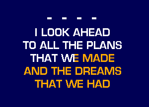 I LOOK AHEAD
TO ALL THE PLANS
THAT WE MADE
AND THE DREAMS
THAT WE HAD