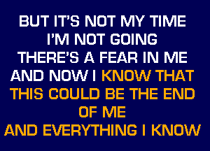 BUT ITS NOT MY TIME
I'M NOT GOING
THERE'S A FEAR IN ME
AND NOWI KNOW THAT
THIS COULD BE THE END
OF ME
AND EVERYTHING I KNOW