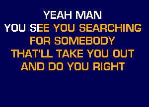 YEAH MAN
YOU SEE YOU SEARCHING
FOR SOMEBODY
THATLL TAKE YOU OUT
AND DO YOU RIGHT