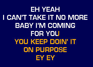 EH YEAH
I CAN'T TAKE IT NO MORE
BABY I'M COMING
FOR YOU
YOU KEEP DOIN' IT
ON PURPOSE
EY EY