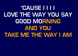 'CAUSE I I I I
LOVE THE WAY YOU SAY
GOOD MORNING
AND YOU
TAKE ME THE WAY I AM