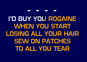 I'D BUY YOU ROGAINE
WHEN YOU START
LOSING ALL YOUR HAIR
SEW 0N PATCHES
TO ALL YOU TEAR