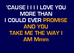 'CAUSE l l l I LOVE YOU
MORE THAN
I COULD EVER PROMISE
AND YOU
TAKE ME THE WAY I
AM Mmm