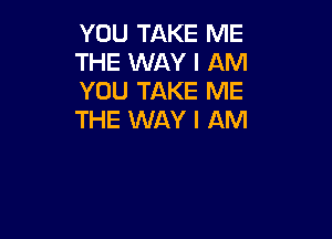 YOU TAKE ME
THE WAY I AM
YOU TAKE ME

THE WAY I AM