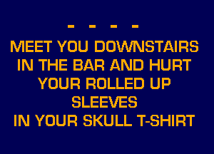 MEET YOU DOWNSTAIRS
IN THE BAR AND HURT
YOUR ROLLED UP
SLEEVES
IN YOUR SKULL T-SHIRT