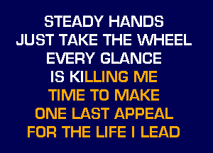 STEADY HANDS
JUST TAKE THE WHEEL
EVERY GLANCE
IS KILLING ME
TIME TO MAKE
ONE LAST APPEAL
FOR THE LIFE I LEAD