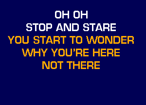 0H 0H
STOP AND STARE
YOU START T0 WONDER
WHY YOU'RE HERE
NOT THERE