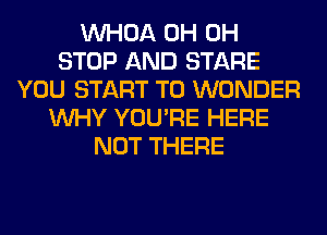 VVHOA 0H 0H
STOP AND STARE
YOU START T0 WONDER
WHY YOU'RE HERE
NOT THERE