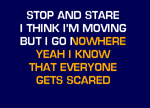 STOP AND STARE
I THINK I'M MOVING
BUT I GO NOWHERE
YEAH I KNOW
THAT EVERYONE
GETS SCARED