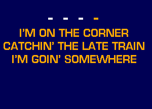 I'M ON THE CORNER
CATCHIN' THE LATE TRAIN
I'M GOIN' SOMEINHERE