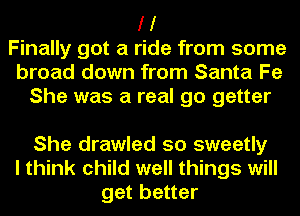 I I
Finally got a ride from some
broad down from Santa Fe
She was a real go getter

She drawled so sweetly
I think child well things will
get better