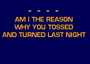 AM I THE REASON
WHY YOU TOSSED
AND TURNED LAST NIGHT