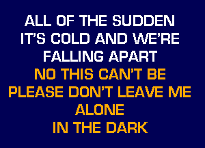 ALL OF THE SUDDEN
ITS COLD AND WERE
FALLING APART
N0 THIS CAN'T BE
PLEASE DON'T LEAVE ME
ALONE
IN THE DARK