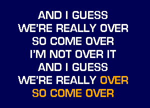 AND I GUESS
WE'RE REALLY OVER
30 COME OVER
I'M NOT OVER IT
AND I GUESS
WE'RE REALLY OVER
80 COME OVER