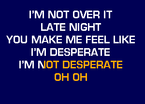 I'M NOT OVER IT
LATE NIGHT
YOU MAKE ME FEEL LIKE
I'M DESPERATE
I'M NOT DESPERATE
0H 0H