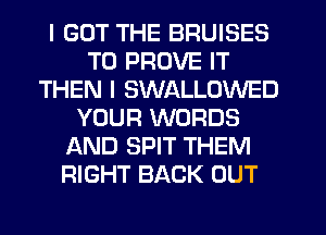 I GOT THE BRUISES
T0 PROVE IT
THEN I SWALLOWED
YOUR WORDS
AND SPIT THEM
RIGHT BACK OUT