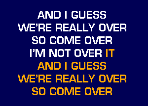 AND I GUESS
WE'RE REALLY OVER
30 COME OVER
I'M NOT OVER IT
AND I GUESS
WE'RE REALLY OVER
80 COME OVER