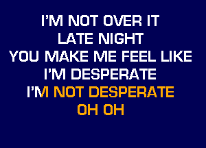 I'M NOT OVER IT
LATE NIGHT
YOU MAKE ME FEEL LIKE
I'M DESPERATE
I'M NOT DESPERATE
0H 0H