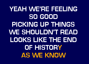 YEAH WE'RE FEELING
SO GOOD
PICKING UP THINGS
WE SHOULDMT READ
LOOKS LIKE THE END
OF HISTORY
AS WE KNOW