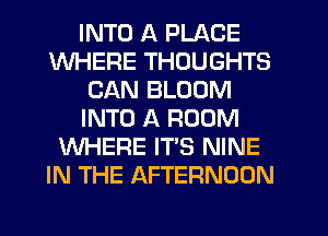 INTO A PLACE
WHERE THOUGHTS
CAN BLOOM
INTO A ROOM
WHERE IT'S NINE
IN THE AFTERNOON