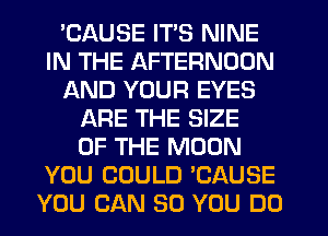 EAUSE ITS NINE
IN THE AFTERNOON
AND YOUR EYES
ARE THE SIZE
OF THE MOON
YOU COULD 'CAUSE
YOU CAN SO YOU DO