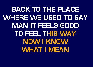 BACK TO THE PLACE
WHERE WE USED TO SAY
MAN IT FEELS GOOD
TO FEEL THIS WAY
NOWI KNOW
WHAT I MEAN