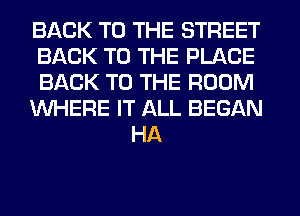 BACK TO THE STREET
BACK TO THE PLACE
BACK TO THE ROOM
WHERE IT ALL BEGAN
HA