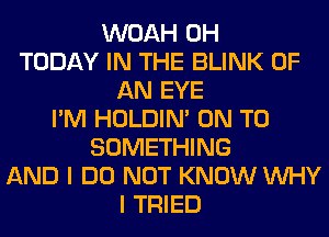 WOAH 0H
TODAY IN THE BLINK OF
AN EYE
I'M HOLDIN' ON TO
SOMETHING
AND I DO NOT KNOW WHY
I TRIED