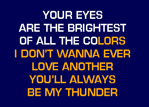 YOUR EYES
ARE THE BRIGHTEST
OF ALL THE COLORS
I DON'T WANNA EVER
LOVE ANOTHER
YOU'LL ALWAYS
BE MY THUNDER