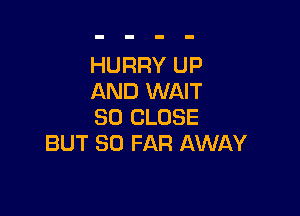 HURRY UP
AND WAIT

SO CLOSE
BUT SO FAR AWAY