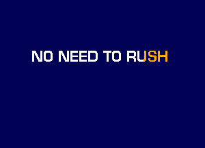 NO NEED TO RUSH