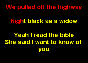 We pulled off the highway
Night black as a widow

Yeah I read the bible
She said I want to know of
you