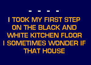 I TOOK MY FIRST STEP
ON THE BLACK AND
WHITE KITCHEN FLOOR
I SOMETIMES WONDER IF
THAT HOUSE