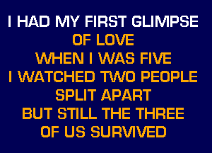 I HAD MY FIRST GLIMPSE
OF LOVE
INHEN I WAS FIVE
I WATCHED TWO PEOPLE
SPLIT APART
BUT STILL THE THREE
OF US SURVIVED