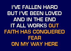 I'VE FALLEN HARD
BUT I'VE BEEN LOVED
AND IN THE END
IT ALL WORKS OUT
FAITH HAS CONGUERED
FEAR
ON MY WAY HERE