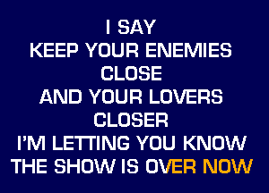 I SAY
KEEP YOUR ENEMIES
CLOSE
AND YOUR LOVERS
CLOSER
I'M LETTING YOU KNOW
THE SHOW IS OVER NOW