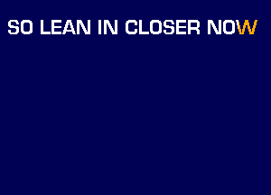 SO LEAN IN CLOSER NOW