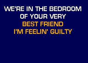 WERE IN THE BEDROOM
OF YOUR VERY
BEST FRIEND
I'M FEELIM GUILTY